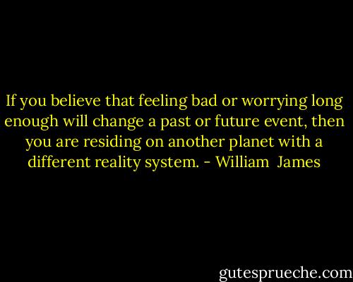 If you believe that feeling bad or worrying long enough will change a past or future event, then you are residing on another planet with a different reality system. - William  James