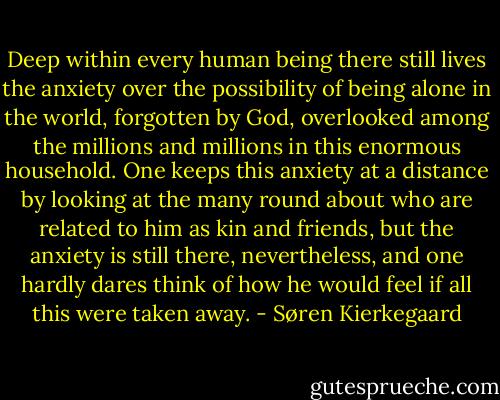 Deep within every human being there still lives the anxiety over the possibility of being alone in the world, forgotten by God, overlooked among the millions and millions in this enormous household. One keeps this anxiety at a distance by looking at the many round about who are related to him as kin and friends, but the anxiety is still there, nevertheless, and one hardly dares think of how he would feel if all this were taken away. - Søren Kierkegaard