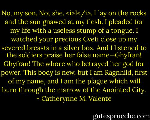No, my son. Not she. <i>I</i>. I lay on the rocks and the sun gnawed at my flesh. I pleaded for my life with a useless stump of a tongue. I watched your precious Cveti close up my severed breasts in a silver box. And I listened to the soldiers praise her false name—Ghyfran! Ghyfran! The whore who betrayed her god for power. This body is new, but I am Ragnhild, first of my name, and I am the plague which will burn through the marrow of the Anointed City. - Catherynne M. Valente