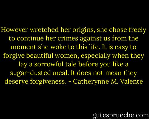 However wretched her origins, she chose freely to continue her crimes against us from the moment she woke to this life. It is easy to forgive beautiful women, especially when they lay a sorrowful tale before you like a sugar-dusted meal. It does not mean they deserve forgiveness. - Catherynne M. Valente