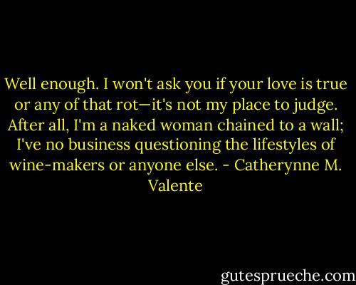 Well enough. I won't ask you if your love is true or any of that rot—it's not my place to judge. After all, I'm a naked woman chained to a wall; I've no business questioning the lifestyles of wine-makers or anyone else. - Catherynne M. Valente