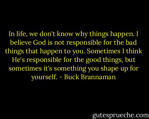 In life, we don't know why things happen. I believe God is not responsible for the bad things that happen to you. Sometimes I think He's responsible for the good things, but sometimes it's something you shape up for yourself. - Buck Brannaman