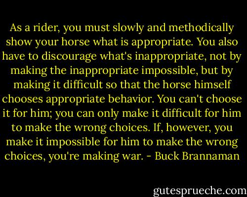 As a rider, you must slowly and methodically show your horse what is appropriate. You also have to discourage what's inappropriate, not by making the inappropriate impossible, but by making it difficult so that the horse himself chooses appropriate behavior. You can't choose it for him; you can only make it difficult for him to make the wrong choices. If, however, you make it impossible for him to make the wrong choices, you're making war. - Buck Brannaman