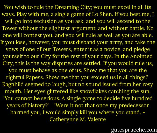 You wish to rule the Dreaming City; you must excel in all its ways. Play with me, a single game of Lo Shen. If you best me, I will go into seclusion as you ask, and you will ascend to the Tower without the slightest argument, and without battle. No one will contest you, and you will rule as well as you are able. If you lose, however, you must disband your army, and take the vows of one of our Towers, enter it as a novice, and pledge yourself to our City for the rest of your days. In the Anointed City, this is the way disputes are settled. If you would rule us, you must behave as one of us. Show me that you are the rightful Papess. Show me that you exceed us in all things."<br /><br />Ragnhild seemed to laugh, but no sound issued from her rosy mouth. Her eyes glittered like snowflakes catching the sun. "You cannot be serious. A single game to decide five hundred years of history?" <br /><br />"Were it not that once my predecessor harmed you, I would simply kill you where you stand. - Catherynne M. Valente