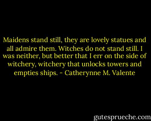 Maidens stand still, they are lovely statues and all admire them. Witches do not stand still. I was neither, but better that I err on the side of witchery, witchery that unlocks towers and empties ships. - Catherynne M. Valente