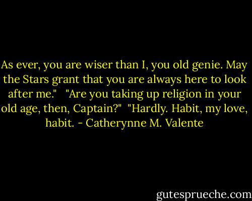 As ever, you are wiser than I, you old genie. May the Stars grant that you are always here to look after me." <br /><br />"Are you taking up religion in your old age, then, Captain?"<br /><br />"Hardly. Habit, my love, habit. - Catherynne M. Valente