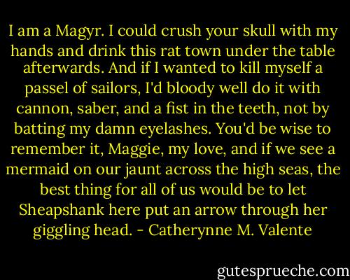 I am a Magyr. I could crush your skull with my hands and drink this rat town under the table afterwards. And if I wanted to kill myself a passel of sailors, I'd bloody well do it with cannon, saber, and a fist in the teeth, not by batting my damn eyelashes. You'd be wise to remember it, Maggie, my love, and if we see a mermaid on our jaunt across the high seas, the best thing for all of us would be to let Sheapshank here put an arrow through her giggling head. - Catherynne M. Valente