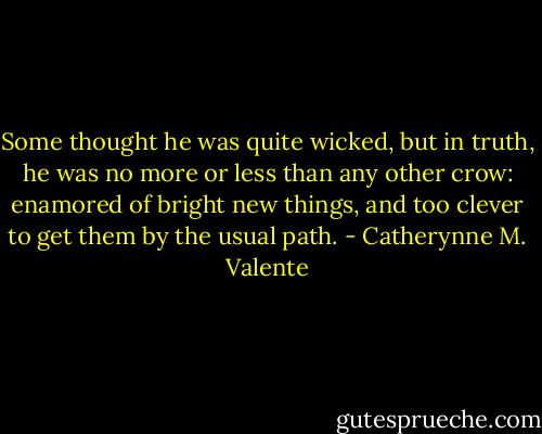 Some thought he was quite wicked, but in truth, he was no more or less than any other crow: enamored of bright new things, and too clever to get them by the usual path. - Catherynne M. Valente