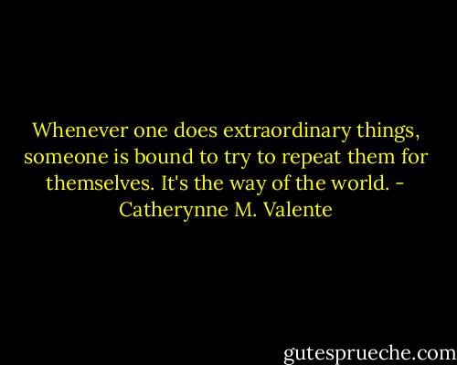 Whenever one does extraordinary things, someone is bound to try to repeat them for themselves. It's the way of the world. - Catherynne M. Valente