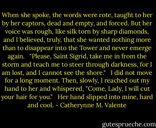 When she spoke, the words were rote, taught to her by her captors, dead and empty, and forced. But her voice was rough, like silk torn by sharp diamonds, and I believed, truly, that she wanted nothing more than to disappear into the Tower and never emerge again. <br /><br />"Please, Saint Sigrid, take me in from the storm and teach me to steer through darkness, for I am lost, and I cannot see the shore." <br /><br />I did not move for a long moment. Then, slowly, I reached out my hand to her and whispered, "Come, Lady, I will cut your hair for you." <br /><br />Her hand slipped into mine, hard and cool. - Catherynne M. Valente
