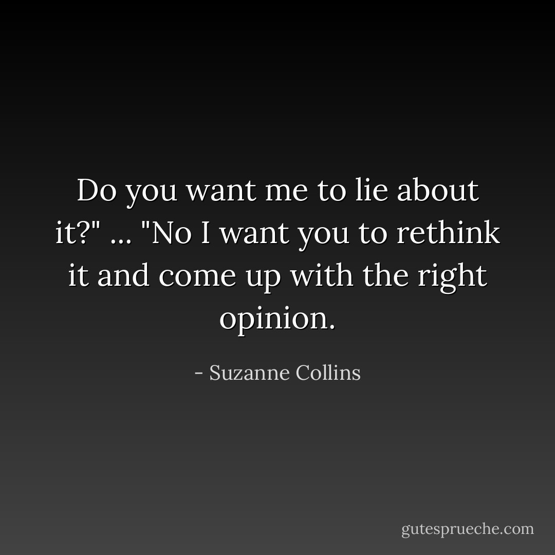 Do you want me to lie about it?"<br />...<br />"No I want you to rethink it and come up with the right opinion. - Suzanne Collins
