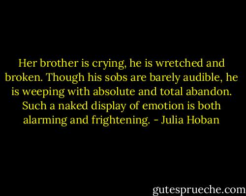Her brother is crying, he is wretched and broken. Though his sobs are barely audible, he is weeping with absolute and total abandon. Such a naked display of emotion is both alarming and frightening. - Julia Hoban