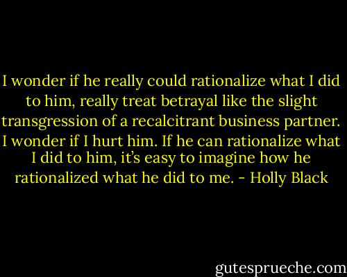 I wonder if he really could rationalize what I did to him, really treat betrayal like the slight transgression of a recalcitrant business partner. I wonder if I hurt him. If he can rationalize what I did to him, it’s easy to imagine how he rationalized what he did to me. - Holly Black