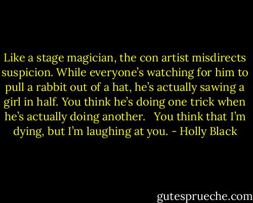 Like a stage magician, the con artist misdirects suspicion. While everyone’s watching for him to pull a rabbit out of a hat, he’s actually sawing a girl in half. You think he’s doing one trick when he’s actually doing another. <br /><br />You think that I’m dying, but I’m laughing at you. - Holly Black