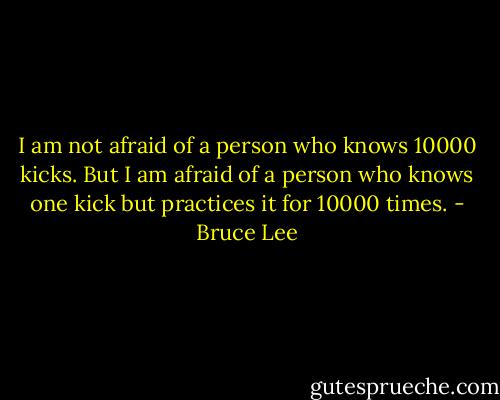 I am not afraid of a person who knows 10000 kicks. But I am afraid of a person who knows one kick but practices it for 10000 times. - Bruce Lee