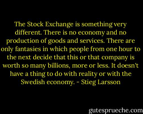 The Stock Exchange is something very different. There is no economy and no production of goods and services. There are only fantasies in which people from one hour to the next decide that this or that company is worth so many billions, more or less. It doesn't have a thing to do with reality or with the Swedish economy. - Stieg Larsson