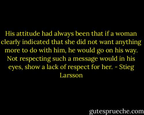 His attitude had always been that if a woman clearly indicated that she did not want anything more to do with him, he would go on his way. Not respecting such a message would in his eyes, show a lack of respect for her. - Stieg Larsson