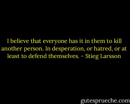 I believe that everyone has it in them to kill another person. In desperation, or hatred, or at least to defend themselves. - Stieg Larsson