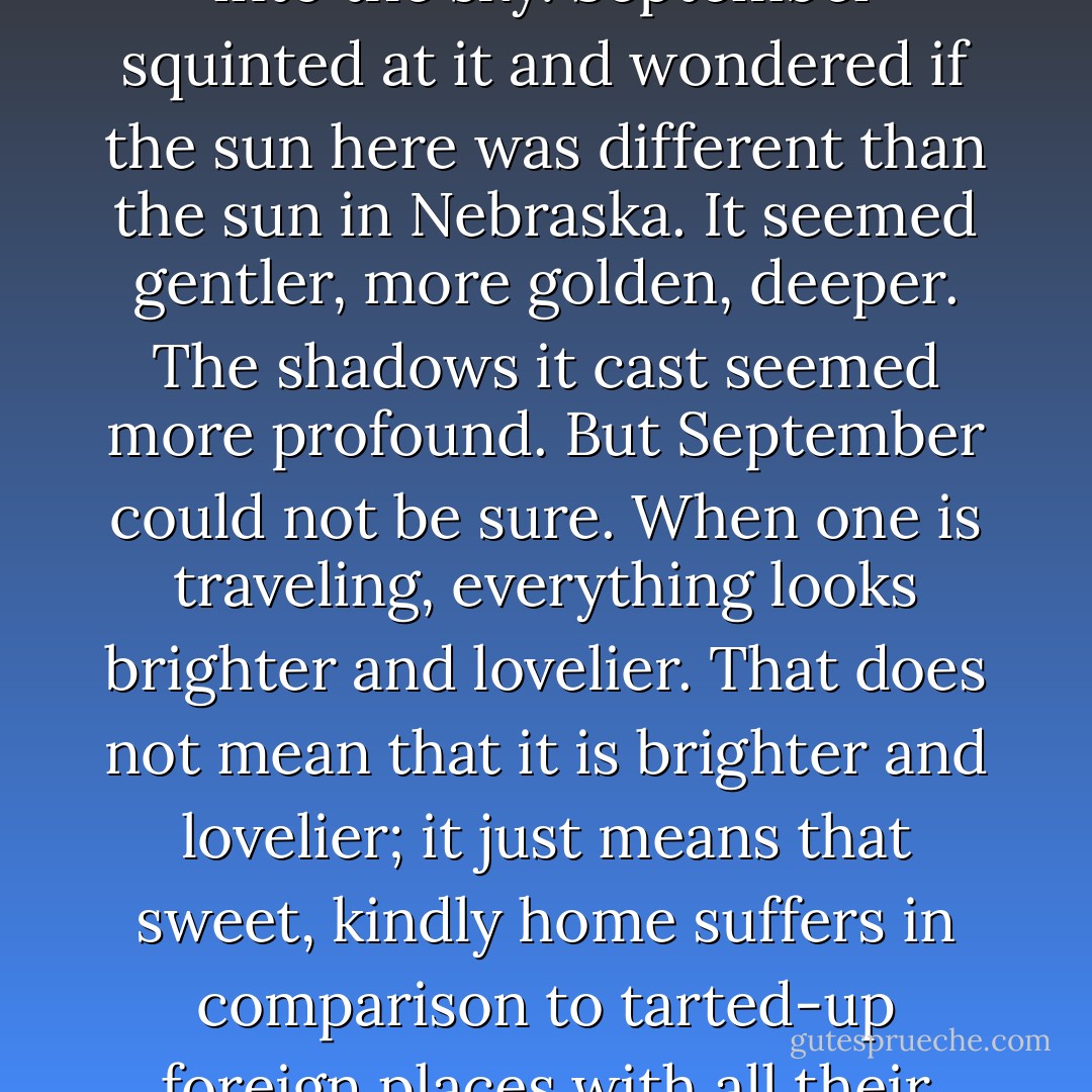 The sun hitched up her trousers and soldiered on up into the sky. September squinted at it and wondered if the sun here was different than the sun in Nebraska. It seemed gentler, more golden, deeper. The shadows it cast seemed more profound. But September could not be sure. When one is traveling, everything looks brighter and lovelier. That does not mean that it is brighter and lovelier; it just means that sweet, kindly home suffers in comparison to tarted-up foreign places with all their jewels on. - Catherynne M. Valente
