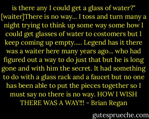 is there any I could get a glass of water?"<br />[waiter]There is no way... I toss and turn many a night trying to think up some way some how I could get glasses of water to costomers but I keep coming up empty..... Legend has it there was a waiter here many years ago... who had figured out a way to do just that but he is long gone and with him the secret. It had something to do with a glass rack and a faucet but no one has been able to put the pieces together so I must say no there is no way. HOW I WISH THERE WAS A WAY!!! - Brian Regan