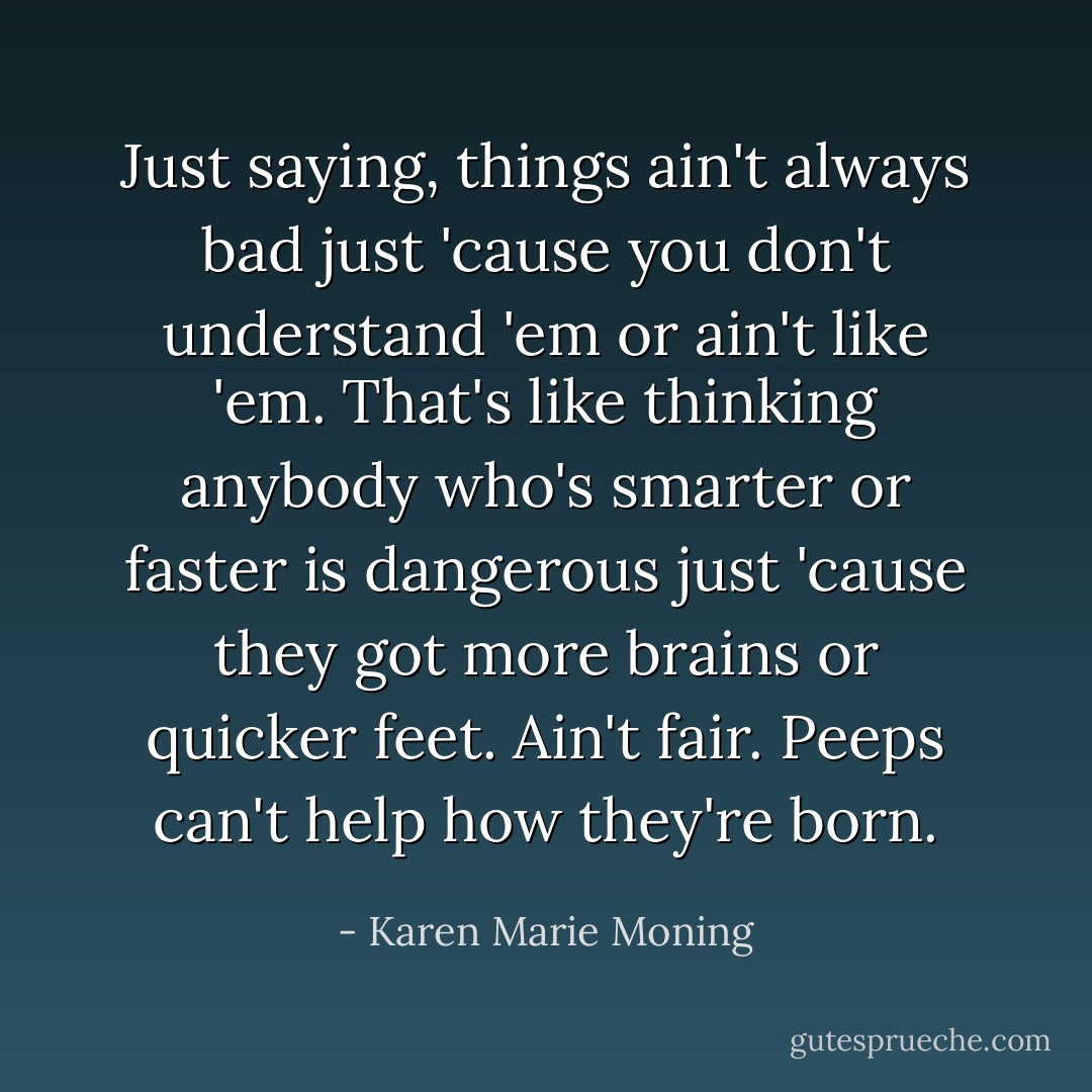 Just saying, things ain't always bad just 'cause you don't understand 'em or ain't like 'em. That's like thinking anybody who's smarter or faster is dangerous just 'cause they got more brains or quicker feet. Ain't fair. Peeps can't help how they're born. - Karen Marie Moning