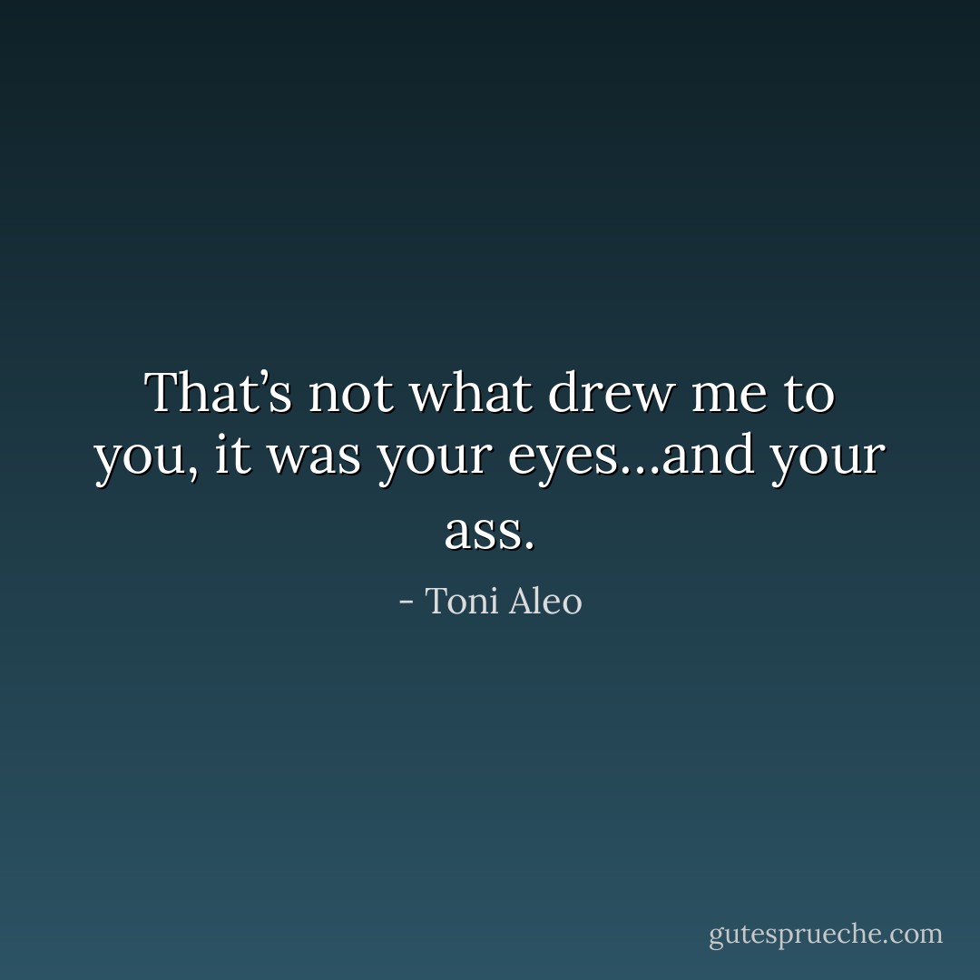 That’s not what drew me to you, it was your eyes…and your ass. - Toni Aleo