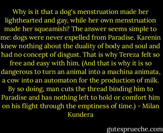 Why is it that a dog's menstruation made her lighthearted and gay, while her own menstruation made her squeamish? The answer seems simple to me: dogs were never expelled from Paradise. Karenin knew nothing about the duality of body and soul and had no concept of disgust. That is why Tereza felt so free and easy with him. (And that is why it is so dangerous to turn an animal into a machina animata, a cow into an automaton for the production of milk. By so doing, man cuts the thread binding him to Paradise and has nothing left to hold or comfort him on his flight through the emptiness of time.) - Milan Kundera