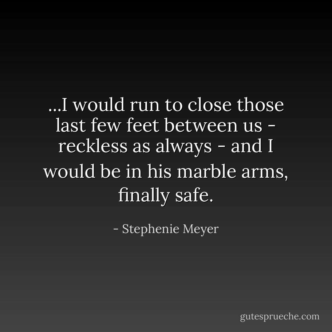 ...I would run to close those last few feet between us - reckless as always - and I would be in his marble arms, finally safe. - Stephenie Meyer