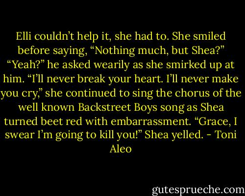 Elli couldn’t help it, she had to. She smiled before saying, “Nothing much, but Shea?”<br />“Yeah?” he asked wearily as she smirked up at him.<br />“I’ll never break your heart. I’ll never make you cry,” she continued to sing the chorus of the well known Backstreet Boys song as Shea turned beet red with embarrassment.<br />“Grace, I swear I’m going to kill you!” Shea yelled. - Toni Aleo