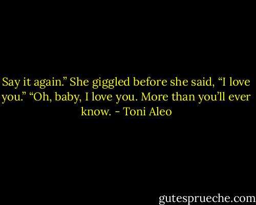 Say it again.”<br />She giggled before she said, “I love you.”<br />“Oh, baby, I love you. More than you’ll ever know. - Toni Aleo