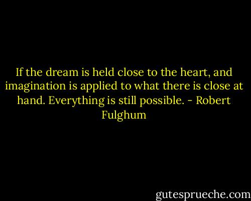 If the dream is held close to the heart, and imagination is applied to what there is close at hand. Everything is still possible. - Robert Fulghum