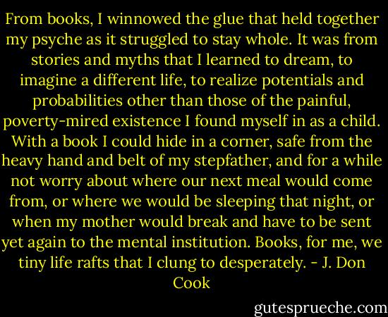 From books, I winnowed the glue that held together my psyche as it struggled to stay whole. It was from stories and myths that I learned to dream, to imagine a different life, to realize potentials and probabilities other than those of the painful, poverty-mired existence I found myself in as a child. With a book I could hide in a corner, safe from the heavy hand and belt of my stepfather, and for a while not worry about where our next meal would come from, or where we would be sleeping that night, or when my mother would break and have to be sent yet again to the mental institution. Books, for me, we tiny life rafts that I clung to desperately. - J. Don Cook