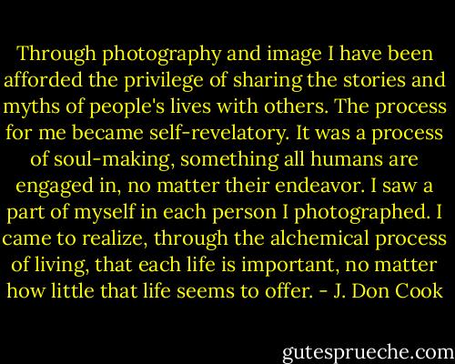 Through photography and image I have been afforded the privilege of sharing the stories and myths of people's lives with others. The process for me became self-revelatory. It was a process of soul-making, something all humans are engaged in, no matter their endeavor. I saw a part of myself in each person I photographed. I came to realize, through the alchemical process of living, that each life is important, no matter how little that life seems to offer. - J. Don Cook