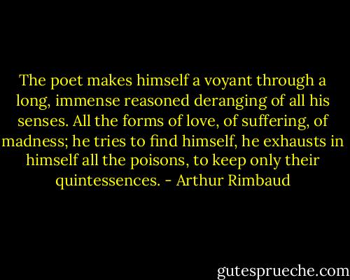 The poet makes himself a voyant through a long, immense reasoned deranging of all his senses. All the forms of love, of suffering, of madness; he tries to find himself, he exhausts in himself all the poisons, to keep only their quintessences. - Arthur Rimbaud