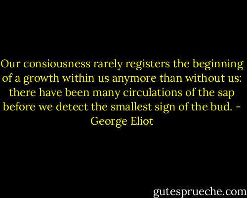 Our consiousness rarely registers the beginning of a growth within us anymore than without us: there have been many circulations of the sap before we detect the smallest sign of the bud. - George Eliot