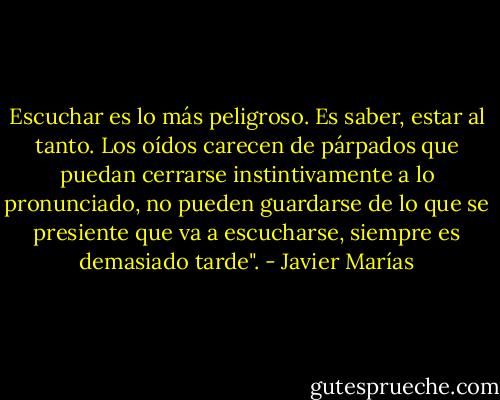 Escuchar es lo más peligroso. Es saber, estar al tanto. Los oídos carecen de párpados que puedan cerrarse instintivamente a lo pronunciado, no pueden guardarse de lo que se presiente que va a escucharse, siempre es demasiado tarde". - Javier Marías
