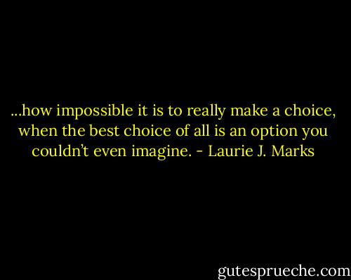 ...how impossible it<br />is to really make a choice, when the best choice of all is an option you<br />couldn’t even imagine. - Laurie J. Marks