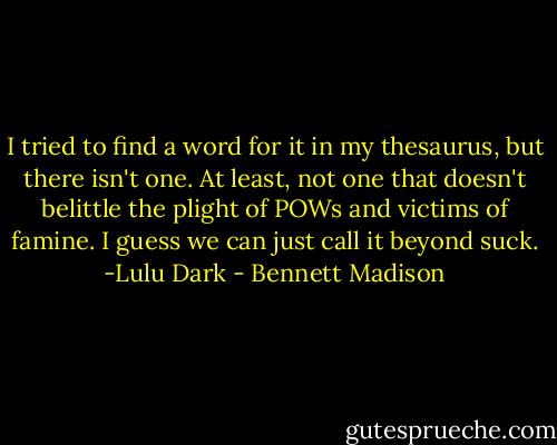 I tried to find a word for it in my thesaurus, but there isn't one. At least, not one that doesn't belittle the plight of POWs and victims of famine. I guess we can just call it beyond suck. -Lulu Dark - Bennett Madison