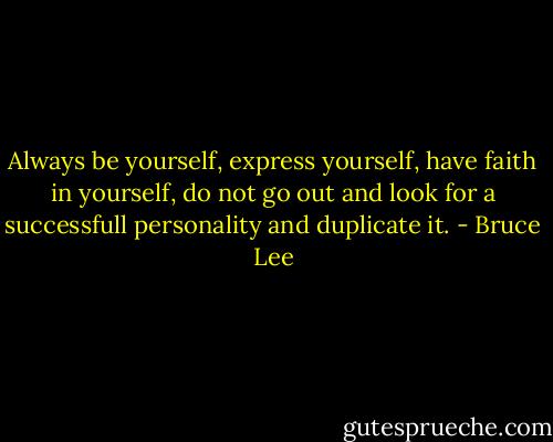 Always be yourself, express yourself, have faith in yourself, do not go out and look for a successfull personality and duplicate it. - Bruce Lee