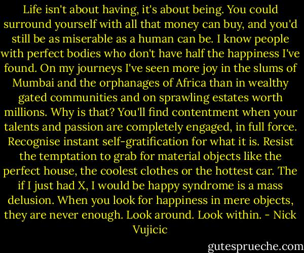 Life isn't about having, it's about being. You could surround yourself with all that money can buy, and you'd still be as miserable as a human can be. I know people with perfect bodies who don't have half the happiness I've found. On my journeys I've seen more joy in the slums of Mumbai and the orphanages of Africa than in wealthy gated communities and on sprawling estates worth millions. Why is that? You'll find contentment when your talents and passion are completely engaged, in full force. Recognise instant self-gratification for what it is. Resist the temptation to grab for material objects like the perfect house, the coolest clothes or the hottest car. The if I just had X, I would be happy syndrome is a mass delusion. When you look for happiness in mere objects, they are never enough. Look around. Look within. - Nick Vujicic