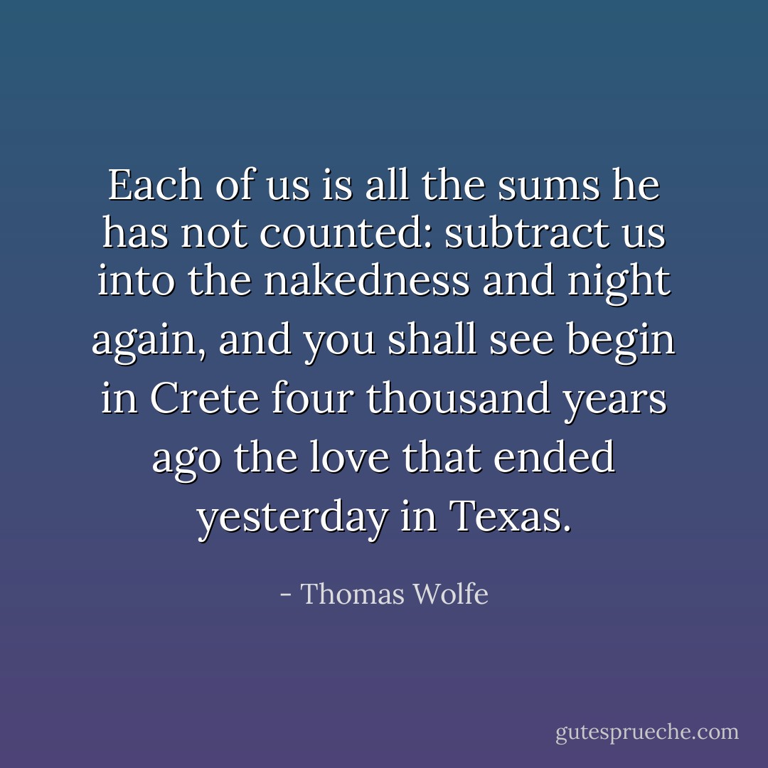 Each of us is all the sums he has not counted: subtract us into the nakedness and night again, and you shall see begin in Crete four thousand years ago the love that ended yesterday in Texas. - Thomas Wolfe