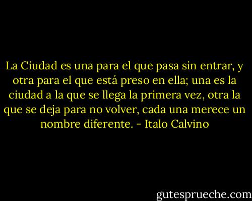 La Ciudad es una para el que pasa sin entrar, y otra para el que está preso en ella; una es la ciudad a la que se llega la primera vez, otra la que se deja para no volver, cada una merece un nombre diferente. - Italo Calvino