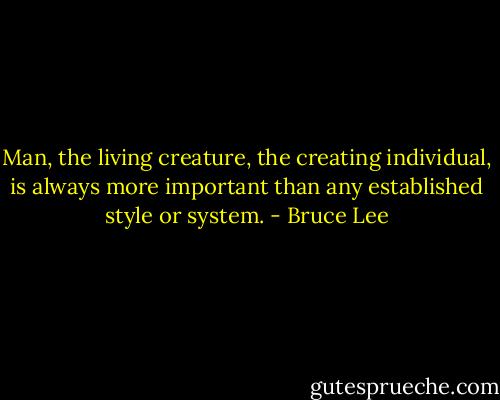 Man, the living creature, the creating individual, is always more important than any established style or system. - Bruce Lee