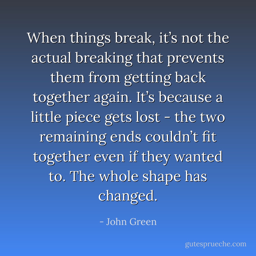 When things break, it’s not the actual breaking that prevents them from getting back together again. It’s because a little piece gets lost - the two remaining ends couldn’t fit together even if they wanted to. The whole shape has changed. - John Green