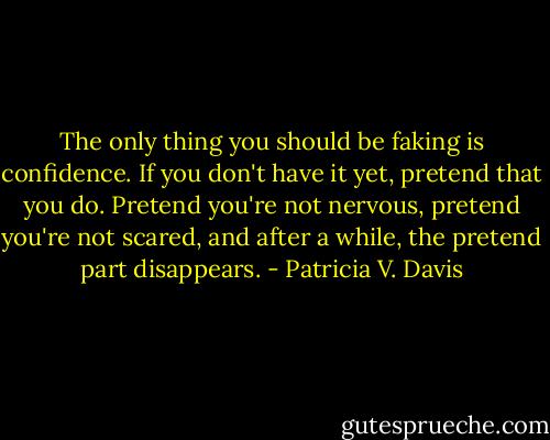 The only thing you should be faking is confidence. If you don't have it yet, pretend that you do. Pretend you're not nervous, pretend you're not scared, and after a while, the pretend part disappears. - Patricia V. Davis