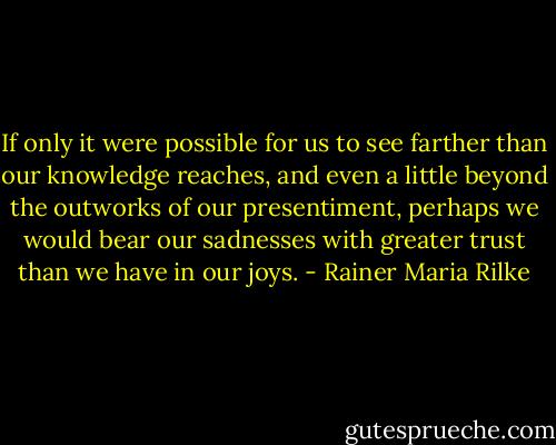 If only it were possible for us to see farther than our knowledge reaches, and even a little beyond the outworks of our presentiment, perhaps we would bear our sadnesses with greater trust than we have in our joys. - Rainer Maria Rilke