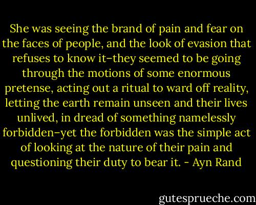 She was seeing the brand of pain and fear on the faces of people, and the look of evasion that refuses to know it–they seemed to be going through the motions of some enormous pretense, acting out a ritual to ward off reality, letting the earth remain unseen and their lives unlived, in dread of something namelessly forbidden–yet the forbidden was the simple act of looking at the nature of their pain and questioning their duty to bear it. - Ayn Rand