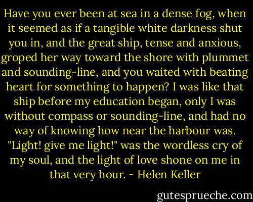 Have you ever been at sea in a dense fog, when it seemed as if a tangible white darkness shut you in, and the great ship, tense and anxious, groped her way toward the shore with plummet and sounding-line, and you waited with beating heart for something to happen? I was like that ship before my education began, only I was without compass or sounding-line, and had no way of knowing how near the harbour was. "Light! give me light!" was the wordless cry of my soul, and the light of love shone on me in that very hour. - Helen Keller