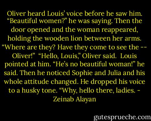 Oliver heard Louis’ voice before he saw him. “Beautiful women?” he was saying. Then the door opened and the woman reappeared, holding the wooden lion between her arms. “Where are they? Have they come to see the -- Oliver!” <br />“Hello, Louis,” Oliver said. <br />Louis pointed at him. “He’s no beautiful woman!” he said. Then he noticed Sophie and Julia and his whole attitude changed. He dropped his voice to a husky tone. “Why, hello there, ladies. - Zeinab Alayan