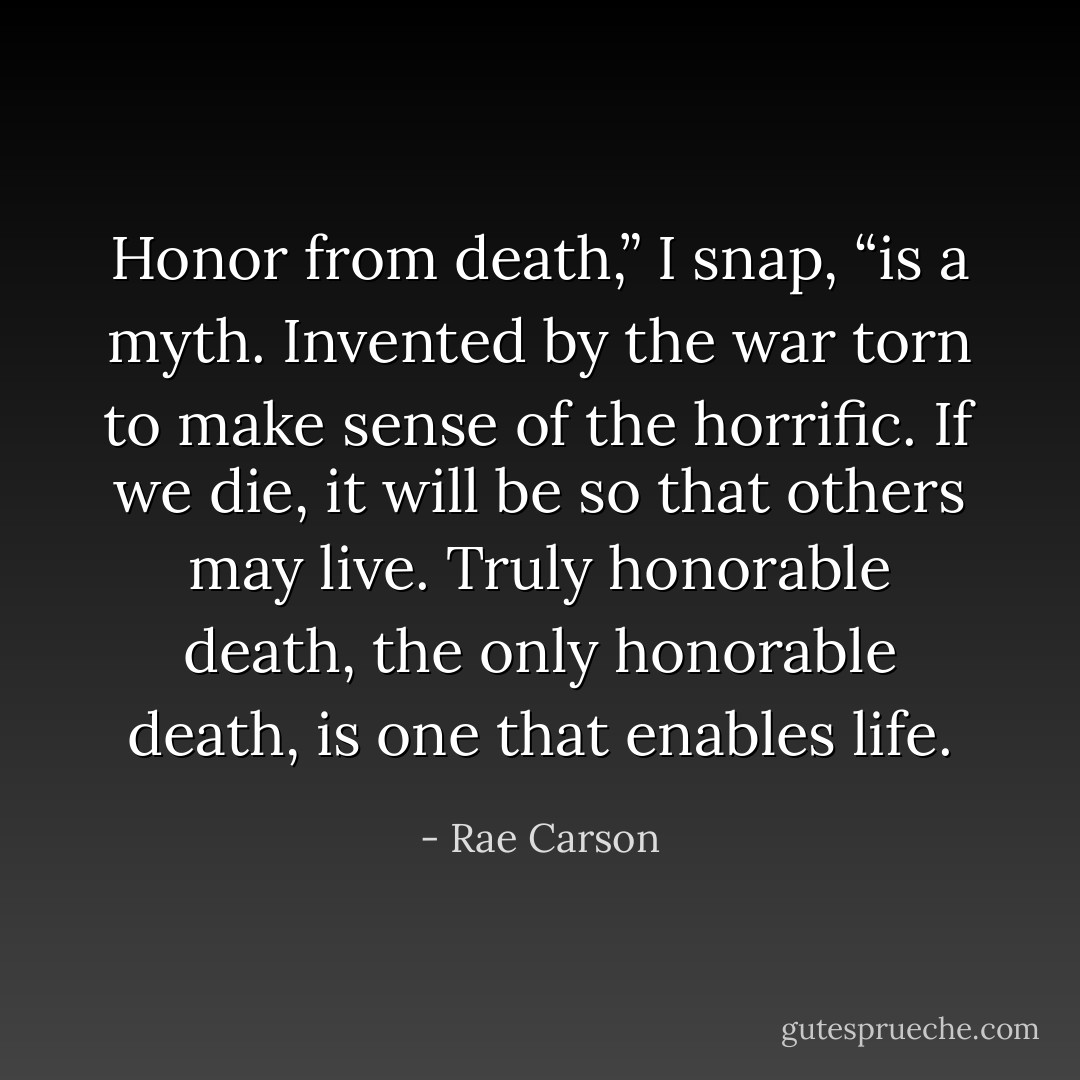 Honor from death,” I snap, “is a myth. Invented by the war torn to make sense of the horrific. If we die, it will be so that others may live. Truly honorable death, the only honorable death, is one that enables life. - Rae Carson